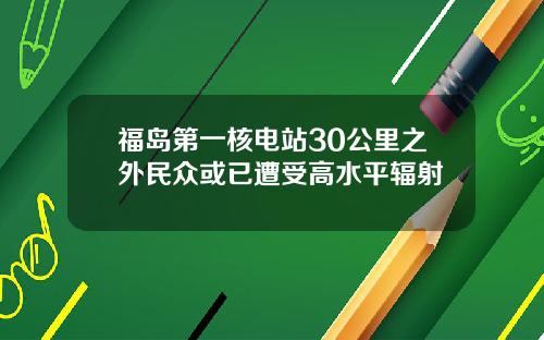 福岛第一核电站30公里之外民众或已遭受高水平辐射