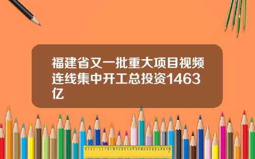 福建省又一批重大项目视频连线集中开工总投资1463亿