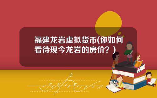 福建龙岩虚拟货币(你如何看待现今龙岩的房价？)