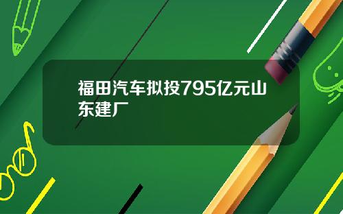 福田汽车拟投795亿元山东建厂