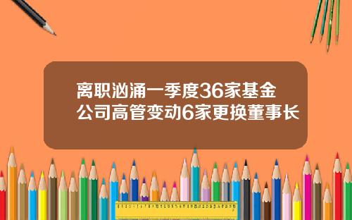离职汹涌一季度36家基金公司高管变动6家更换董事长