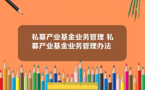 私募产业基金业务管理 私募产业基金业务管理办法