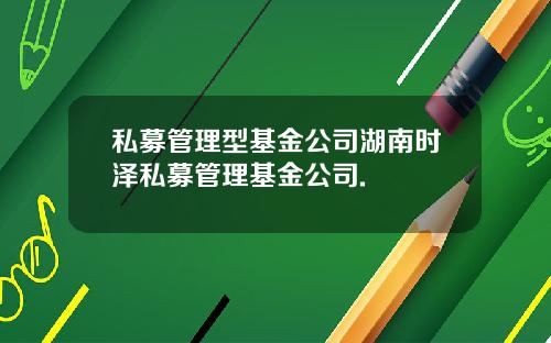 私募管理型基金公司湖南时泽私募管理基金公司.