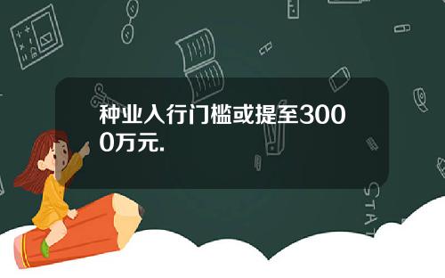 种业入行门槛或提至3000万元.