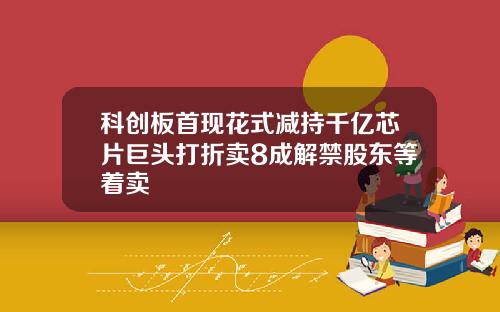 科创板首现花式减持千亿芯片巨头打折卖8成解禁股东等着卖