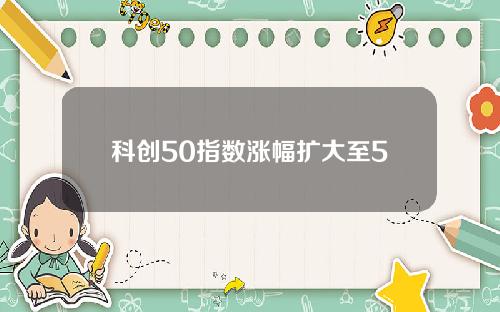 科创50指数涨幅扩大至5