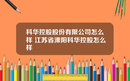 科华控股股份有限公司怎么样 江苏省溧阳科华控股怎么样