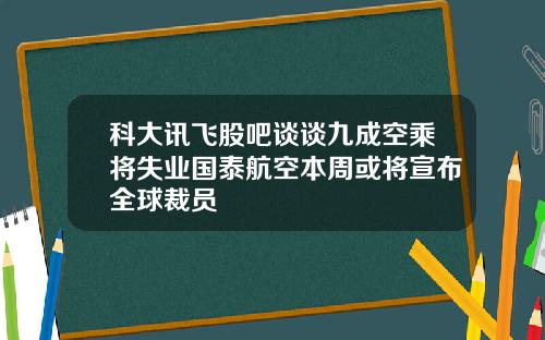 科大讯飞股吧谈谈九成空乘将失业国泰航空本周或将宣布全球裁员