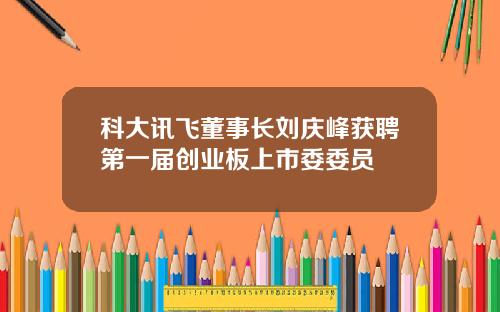 科大讯飞董事长刘庆峰获聘第一届创业板上市委委员