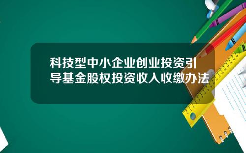 科技型中小企业创业投资引导基金股权投资收入收缴办法