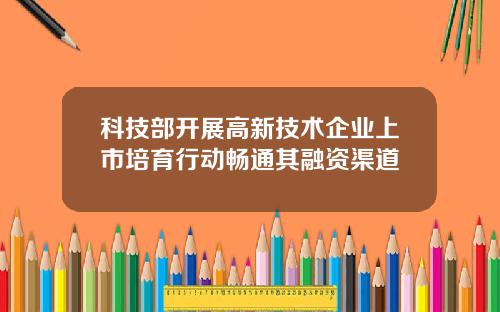科技部开展高新技术企业上市培育行动畅通其融资渠道