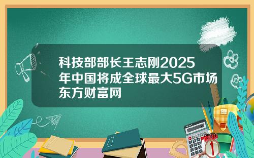 科技部部长王志刚2025年中国将成全球最大5G市场东方财富网