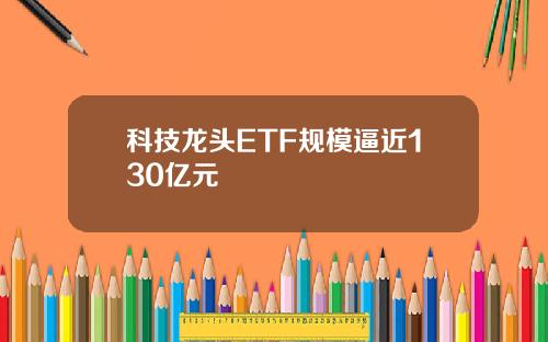 科技龙头ETF规模逼近130亿元