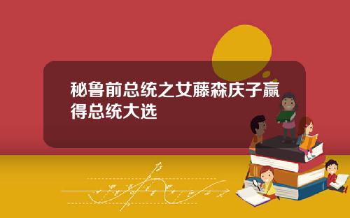秘鲁前总统之女藤森庆子赢得总统大选