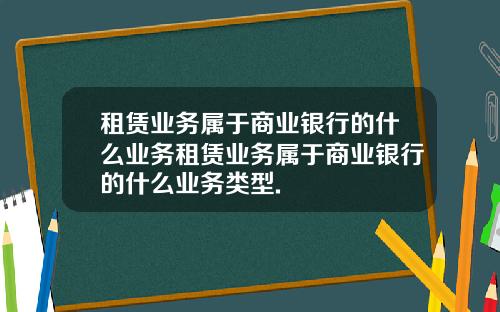租赁业务属于商业银行的什么业务租赁业务属于商业银行的什么业务类型.