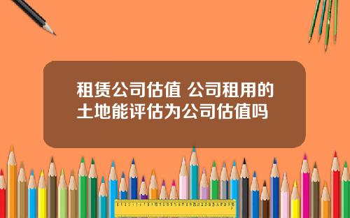 租赁公司估值 公司租用的土地能评估为公司估值吗