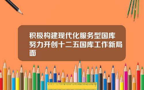 积极构建现代化服务型国库努力开创十二五国库工作新局面