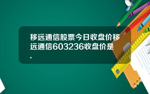 移远通信股票今日收盘价移远通信603236收盘价是.