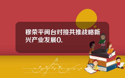 穆荣平闽台对接共推战略新兴产业发展0.