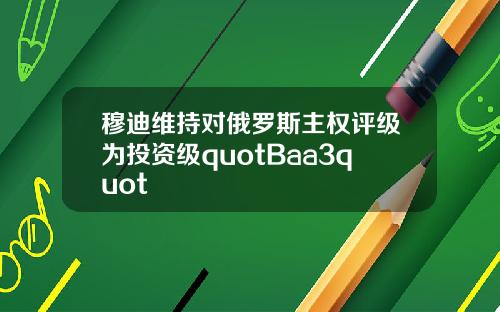 穆迪维持对俄罗斯主权评级为投资级quotBaa3quot