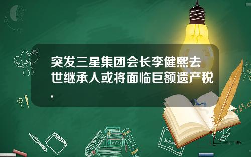 突发三星集团会长李健熙去世继承人或将面临巨额遗产税.