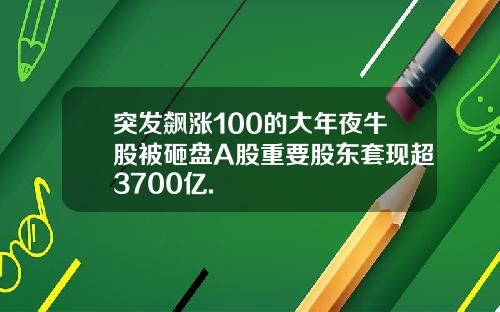 突发飙涨100的大年夜牛股被砸盘A股重要股东套现超3700亿.