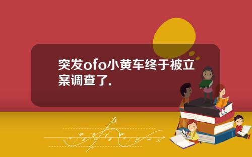 突发ofo小黄车终于被立案调查了.