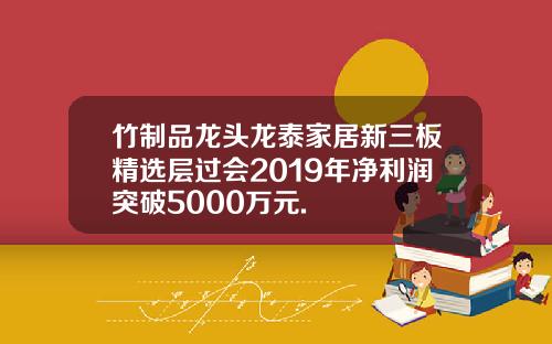 竹制品龙头龙泰家居新三板精选层过会2019年净利润突破5000万元.