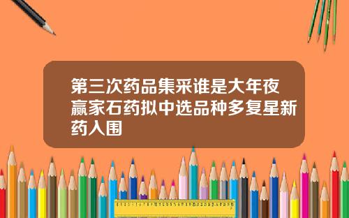 第三次药品集采谁是大年夜赢家石药拟中选品种多复星新药入围