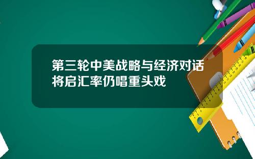 第三轮中美战略与经济对话将启汇率仍唱重头戏