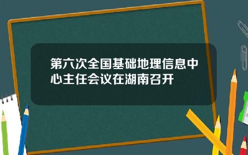 第六次全国基础地理信息中心主任会议在湖南召开