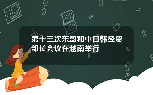 第十三次东盟和中日韩经贸部长会议在越南举行