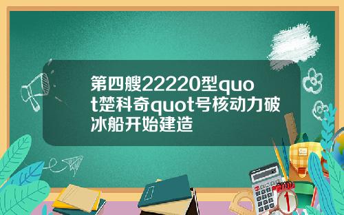 第四艘22220型quot楚科奇quot号核动力破冰船开始建造