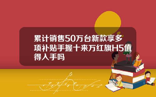 累计销售50万台新款享多项补贴手握十来万红旗H5值得入手吗