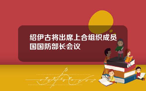 绍伊古将出席上合组织成员国国防部长会议