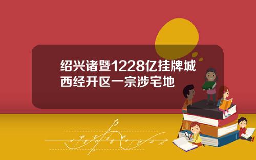 绍兴诸暨1228亿挂牌城西经开区一宗涉宅地
