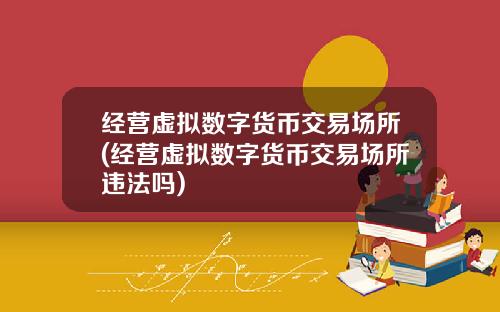 经营虚拟数字货币交易场所(经营虚拟数字货币交易场所违法吗)
