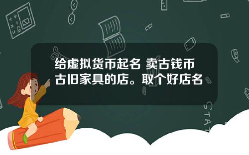 给虚拟货币起名 卖古钱币古旧家具的店。取个好店名