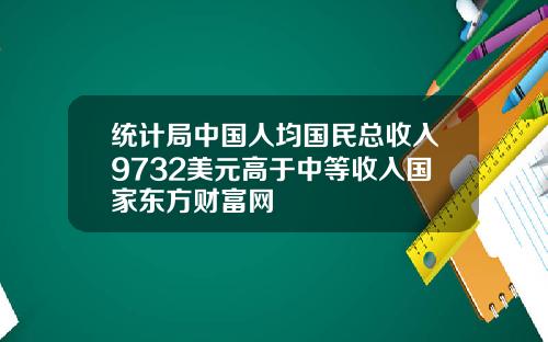 统计局中国人均国民总收入9732美元高于中等收入国家东方财富网