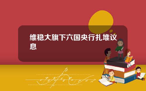 维稳大旗下六国央行扎堆议息