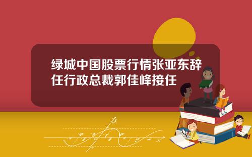 绿城中国股票行情张亚东辞任行政总裁郭佳峰接任