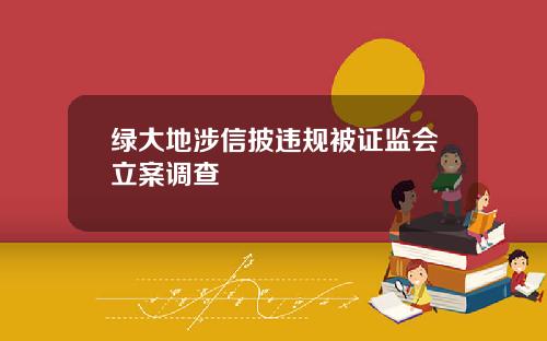 绿大地涉信披违规被证监会立案调查