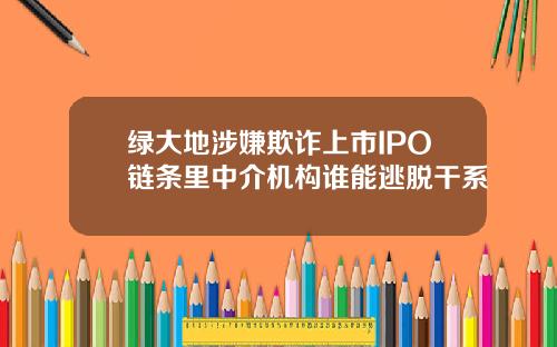 绿大地涉嫌欺诈上市IPO链条里中介机构谁能逃脱干系