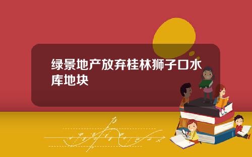 绿景地产放弃桂林狮子口水库地块