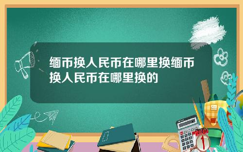 缅币换人民币在哪里换缅币换人民币在哪里换的