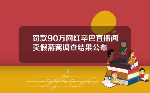 罚款90万网红辛巴直播间卖假燕窝调查结果公布