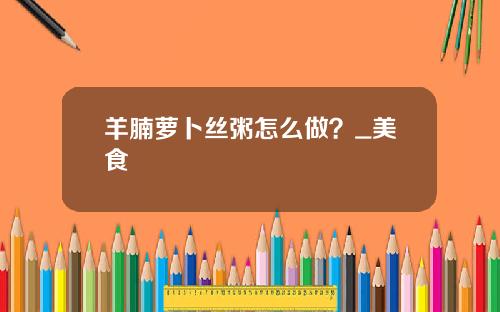 羊腩萝卜丝粥怎么做？_美食