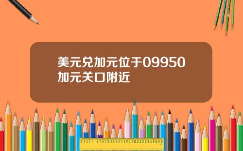 美元兑加元位于09950加元关口附近