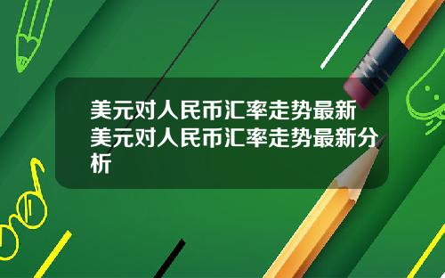 美元对人民币汇率走势最新美元对人民币汇率走势最新分析