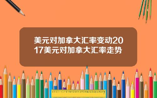 美元对加拿大汇率变动2017美元对加拿大汇率走势